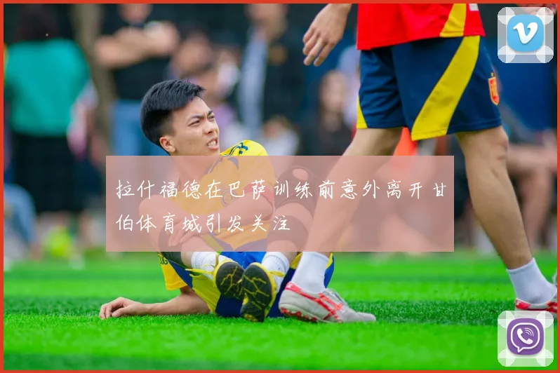拉什福德在巴萨训练前意外离开甘伯体育城引发关注