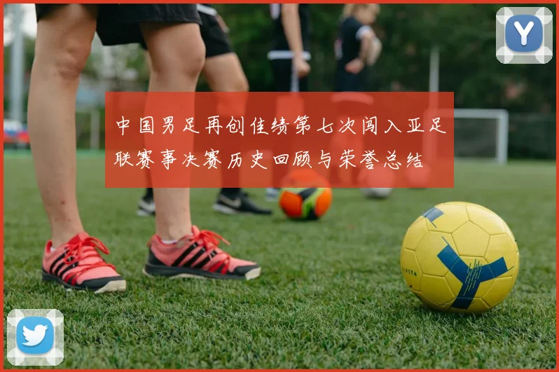 中国男足再创佳绩第七次闯入亚足联赛事决赛历史回顾与荣誉总结
