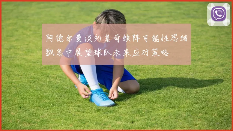 阿德尔曼谈约基奇缺阵可能性思绪飘忽中展望球队未来应对策略