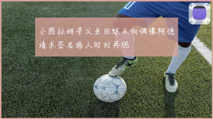 小图拉姆寻父亲旧球衣向偶像阿德请求签名感人时刻再现