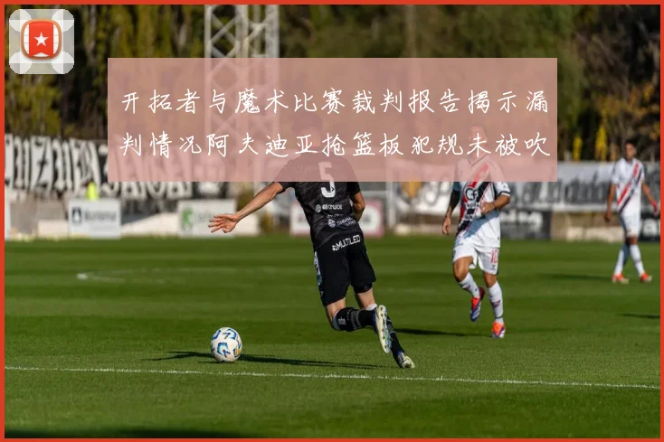 开拓者与魔术比赛裁判报告揭示漏判情况阿夫迪亚抢篮板犯规未被吹罚