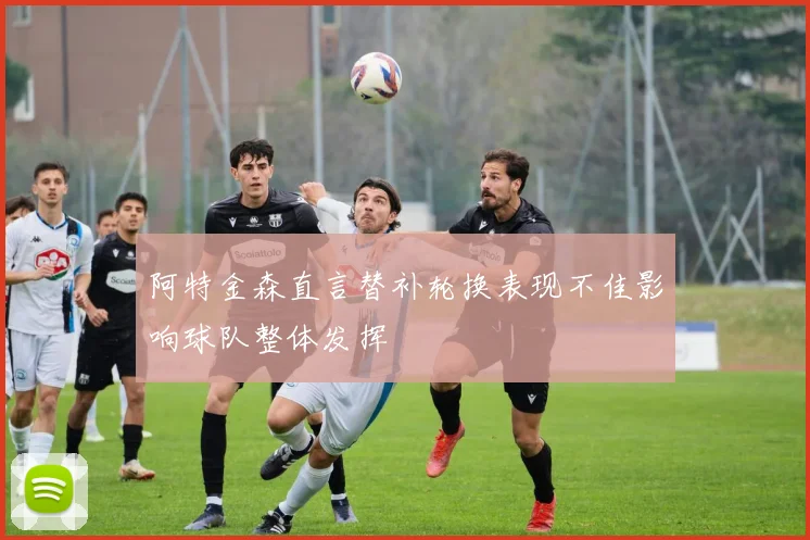 阿特金森直言替补轮换表现不佳影响球队整体发挥