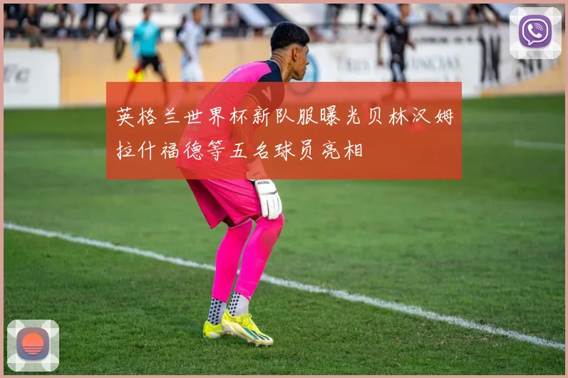 英格兰世界杯新队服曝光贝林汉姆拉什福德等五名球员亮相