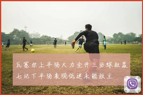 瓦塞尔上半场火力全开三分球狂轰七记下半场表现低迷未能救主