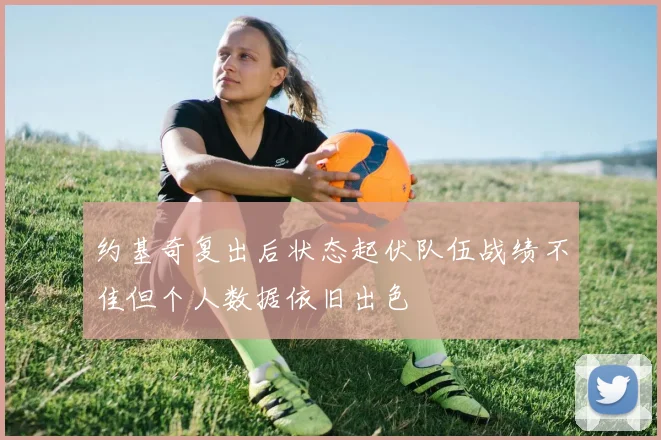约基奇复出后状态起伏队伍战绩不佳但个人数据依旧出色