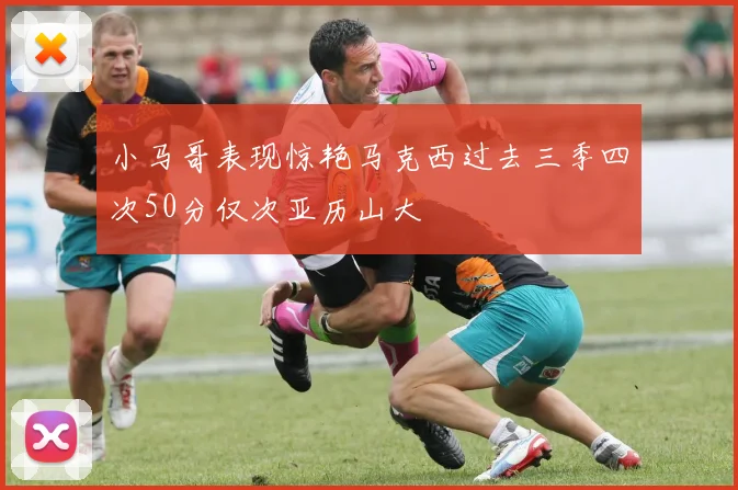 小马哥表现惊艳马克西过去三季四次50分仅次亚历山大