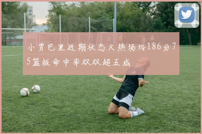小贾巴里近期状态火热场均186分75篮板命中率双双超五成