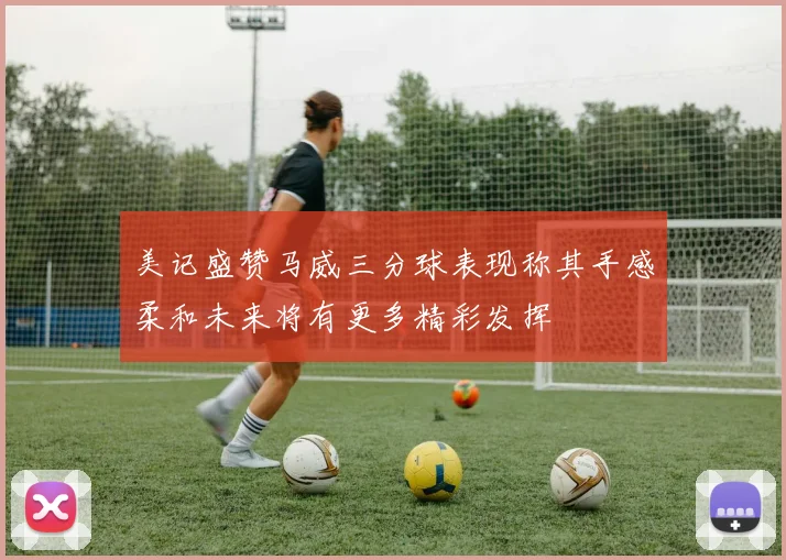 美记盛赞马威三分球表现称其手感柔和未来将有更多精彩发挥