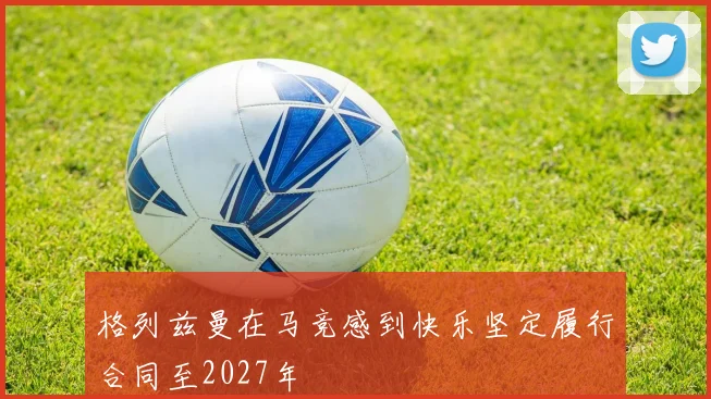 格列兹曼在马竞感到快乐坚定履行合同至2027年
