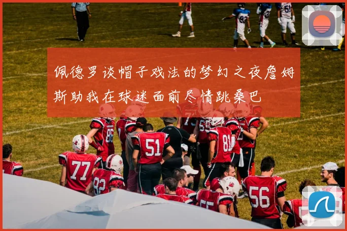 佩德罗谈帽子戏法的梦幻之夜詹姆斯助我在球迷面前尽情跳桑巴