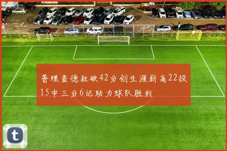 普理查德狂砍42分创生涯新高22投15中三分6记助力球队胜利