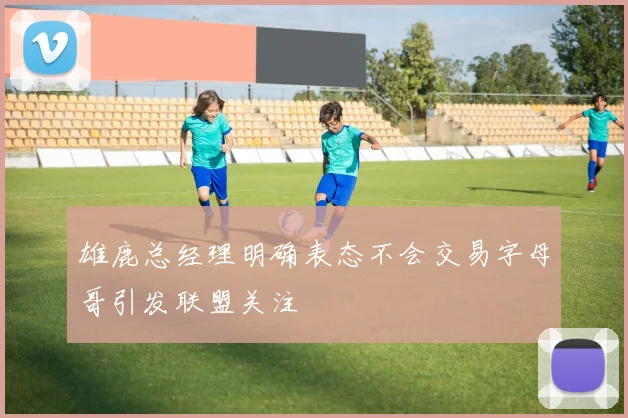 雄鹿总经理明确表态不会交易字母哥引发联盟关注
