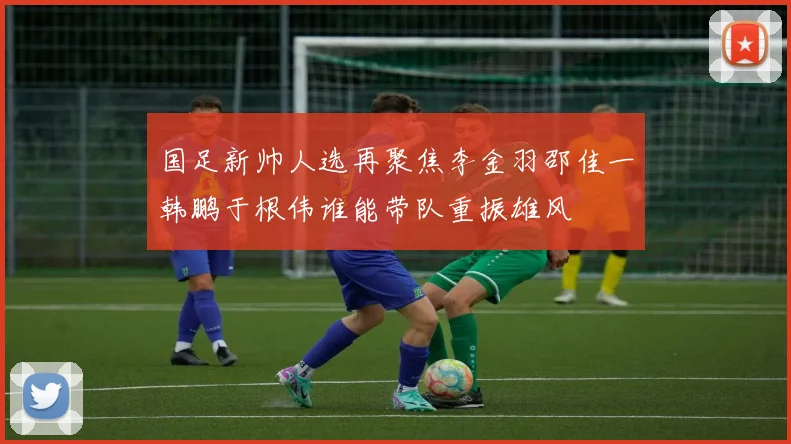 国足新帅人选再聚焦李金羽邵佳一韩鹏于根伟谁能带队重振雄风