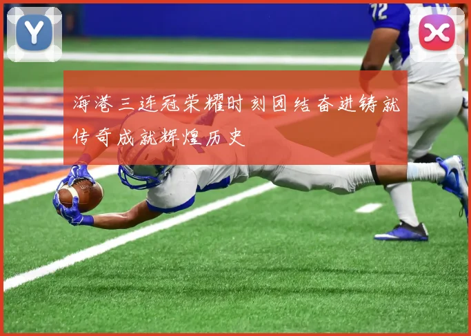 海港三连冠荣耀时刻团结奋进铸就传奇成就辉煌历史