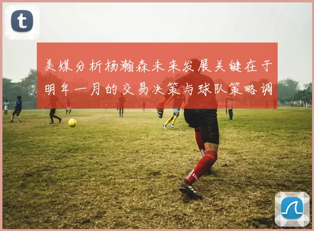 美媒分析杨瀚森未来发展关键在于明年一月的交易决策与球队策略调整
