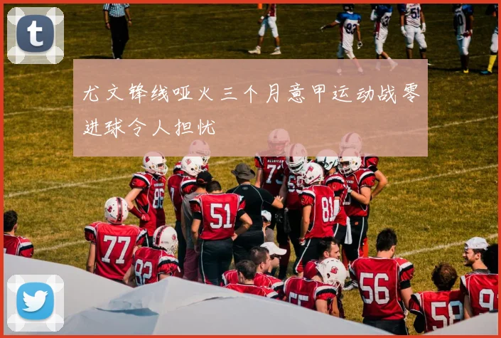 尤文锋线哑火三个月意甲运动战零进球令人担忧
