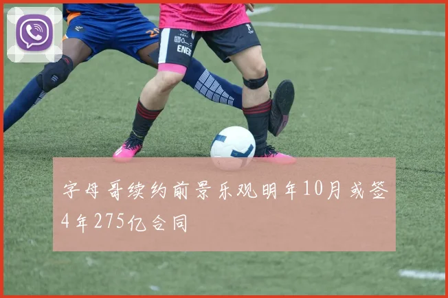 字母哥续约前景乐观明年10月或签4年275亿合同