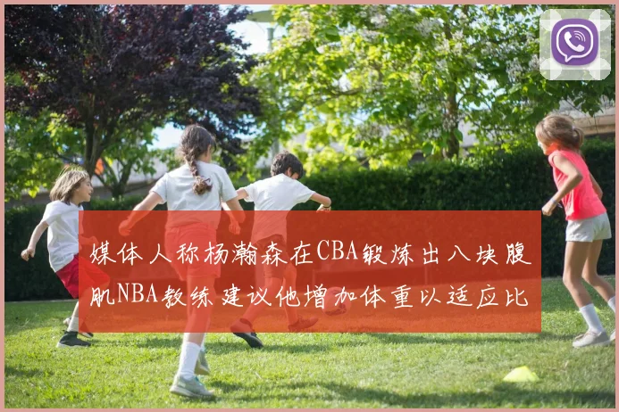 媒体人称杨瀚森在CBA锻炼出八块腹肌NBA教练建议他增加体重以适应比赛