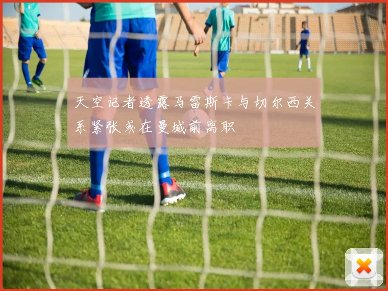 天空记者透露马雷斯卡与切尔西关系紧张或在曼城前离职