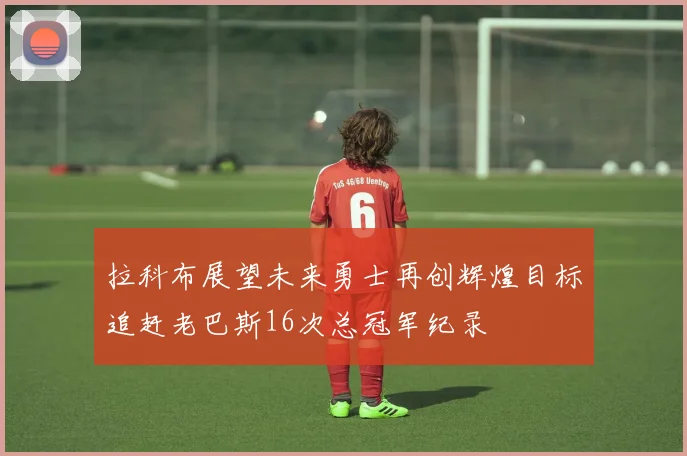拉科布展望未来勇士再创辉煌目标追赶老巴斯16次总冠军纪录
