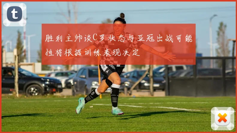 胜利主帅谈C罗状态与亚冠出战可能性将根据训练表现决定