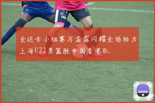 全运会小组赛万孟霖闪耀全场助力上海U22男篮胜中国香港队