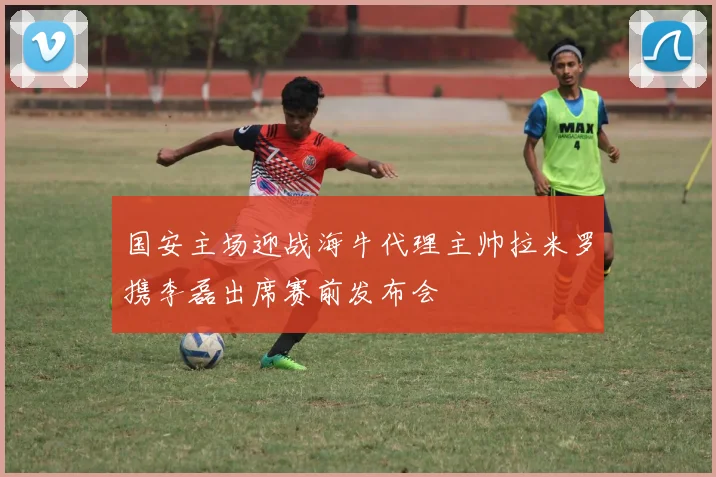 国安主场迎战海牛代理主帅拉米罗携李磊出席赛前发布会