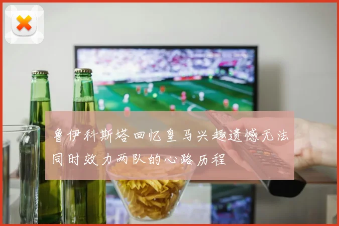 鲁伊科斯塔回忆皇马兴趣遗憾无法同时效力两队的心路历程