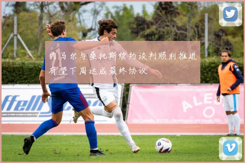 内马尔与桑托斯续约谈判顺利推进有望下周达成最终协议