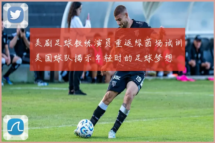 美剧足球教练演员重返绿茵场试训美国球队揭示年轻时的足球梦想