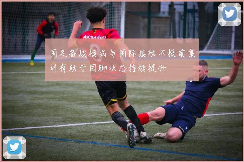 国足备战模式与国际接轨不提前集训有助于国脚状态持续提升