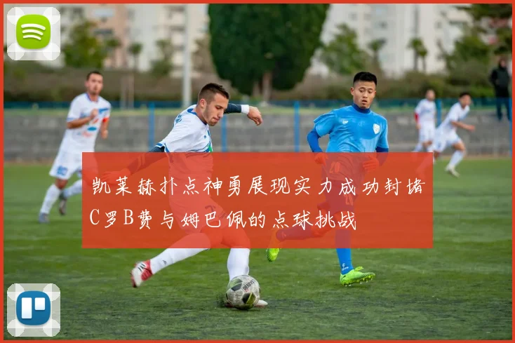 凯莱赫扑点神勇展现实力成功封堵C罗B费与姆巴佩的点球挑战