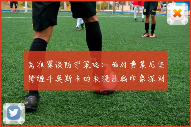 高准翼谈防守策略：面对费莱尼坚持缠斗奥斯卡的表现让我印象深刻